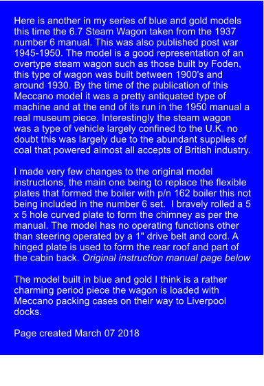 Here is another in my series of blue and gold models this time the 6.7 Steam Wagon taken from the 1937 number 6 manual. This was also published post war 1945-1950. The model is a good representation of an overtype steam wagon such as those built by Foden, this type of wagon was built between 1900's and around 1930. By the time of the publication of this Meccano model it was a pretty antiquated type of machine and at the end of its run in the 1950 manual a real museum piece. Interestingly the steam wagon was a type of vehicle largely confined to the U.K. no doubt this was largely due to the abundant supplies of coal that powered almost all accepts of British industry.  I made very few changes to the original model instructions, the main one being to replace the flexible plates that formed the boiler with p/n 162 boiler this not being included in the number 6 set.  I bravely rolled a 5 x 5 hole curved plate to form the chimney as per the manual. The model has no operating functions other than steering operated by a 1" drive belt and cord. A hinged plate is used to form the rear roof and part of the cabin back. Original instruction manual page below  The model built in blue and gold I think is a rather charming period piece the wagon is loaded with Meccano packing cases on their way to Liverpool docks.    Page created March 07 2018