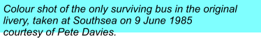 Colour shot of the only surviving bus in the original  livery, taken at Southsea on 9 June 1985  courtesy of Pete Davies.
